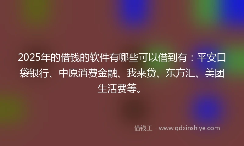 2025年的借钱的软件有哪些可以借到有：平安口袋银行、中原消费金融、我来贷、东方汇、美团生活费等。