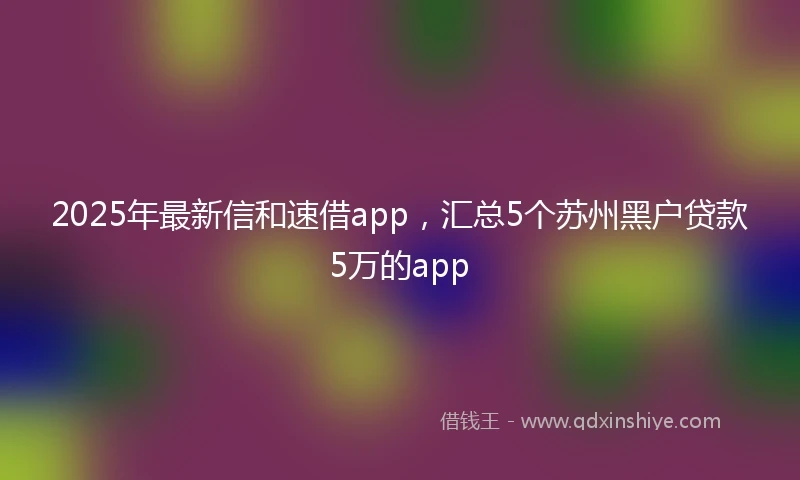 2025年最新信和速借app，汇总5个苏州黑户贷款5万的app