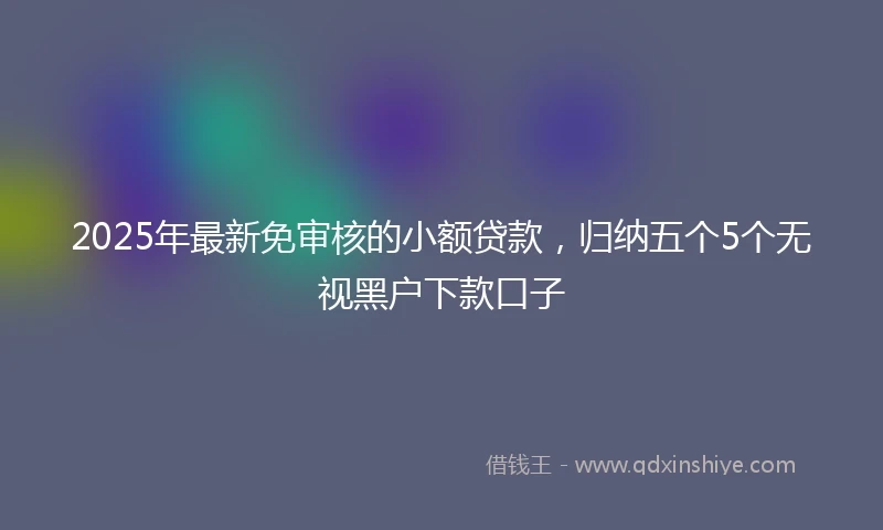 2025年最新免审核的小额贷款，归纳五个5个无视黑户下款口子