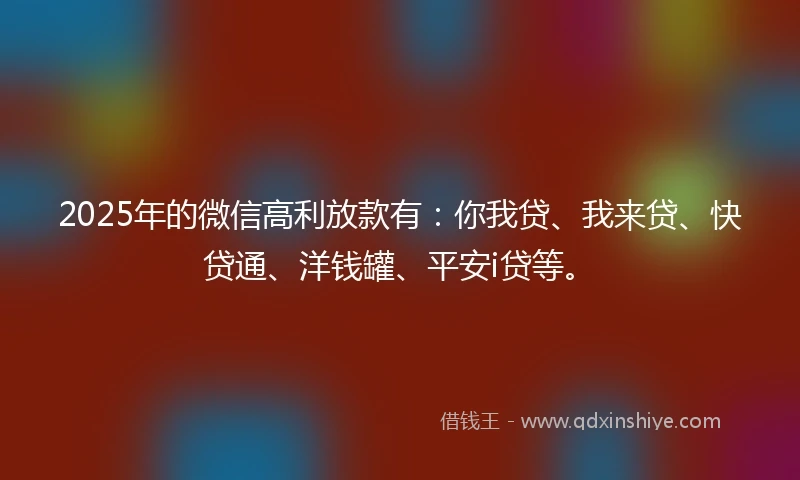 2025年的微信高利放款有：你我贷、我来贷、快贷通、洋钱罐、平安i贷等。