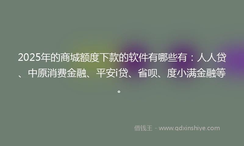 2025年的商城额度下款的软件有哪些有：人人贷、中原消费金融、平安i贷、省呗、度小满金融等。