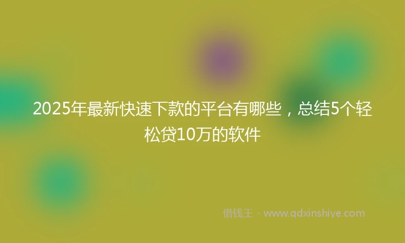 2025年最新快速下款的平台有哪些，总结5个轻松贷10万的软件