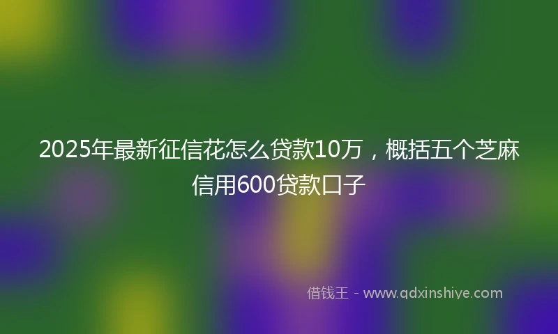 2025年最新征信花怎么贷款10万，概括五个芝麻信用600贷款口子