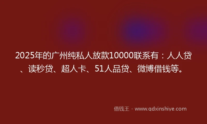 2025年的广州纯私人放款10000联系有：人人贷、读秒贷、超人卡、51人品贷、微博借钱等。