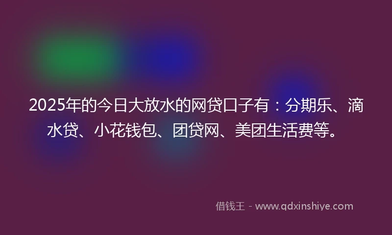 2025年的今日大放水的网贷口子有：分期乐、滴水贷、小花钱包、团贷网、美团生活费等。