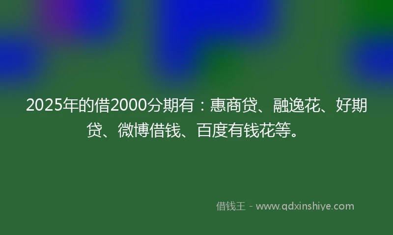 2025年的借2000分期有：惠商贷、融逸花、好期贷、微博借钱、百度有钱花等。