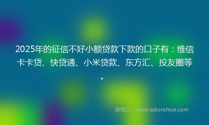2025年的征信不好小额贷款下款的口子有：维信卡卡贷、快贷通、小米贷款、东方汇、投友圈等。
