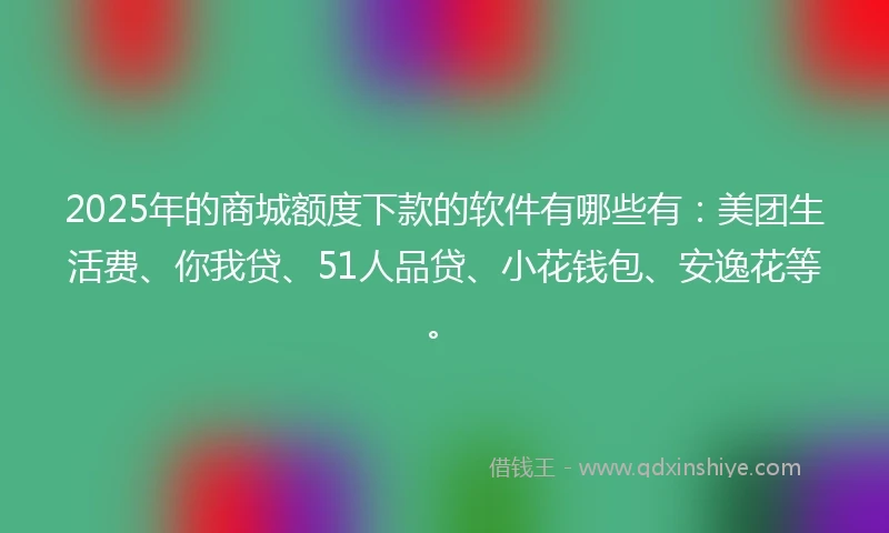 2025年的商城额度下款的软件有哪些有：美团生活费、你我贷、51人品贷、小花钱包、安逸花等。