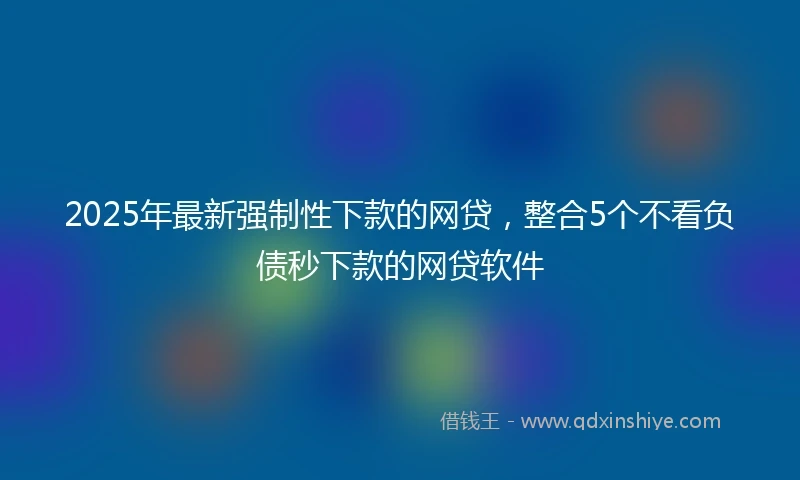 2025年最新强制性下款的网贷，整合5个不看负债秒下款的网贷软件