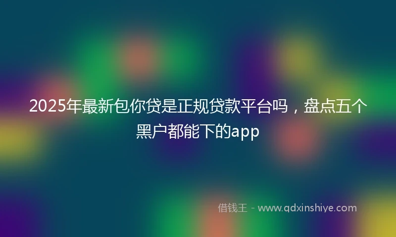 2025年最新包你贷是正规贷款平台吗，盘点五个黑户都能下的app