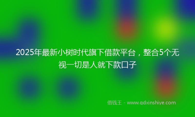 2025年最新小树时代旗下借款平台，整合5个无视一切是人就下款口子