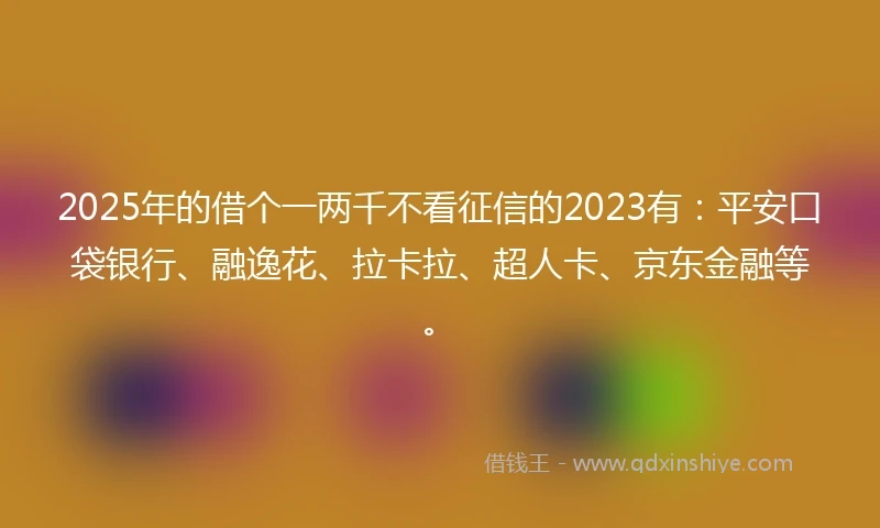 2025年的借个一两千不看征信的2023有：平安口袋银行、融逸花、拉卡拉、超人卡、京东金融等。