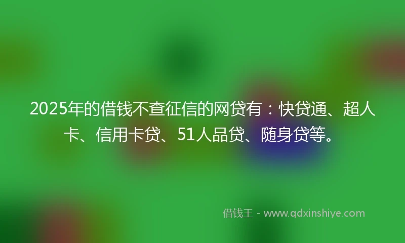 2025年的借钱不查征信的网贷有：快贷通、超人卡、信用卡贷、51人品贷、随身贷等。