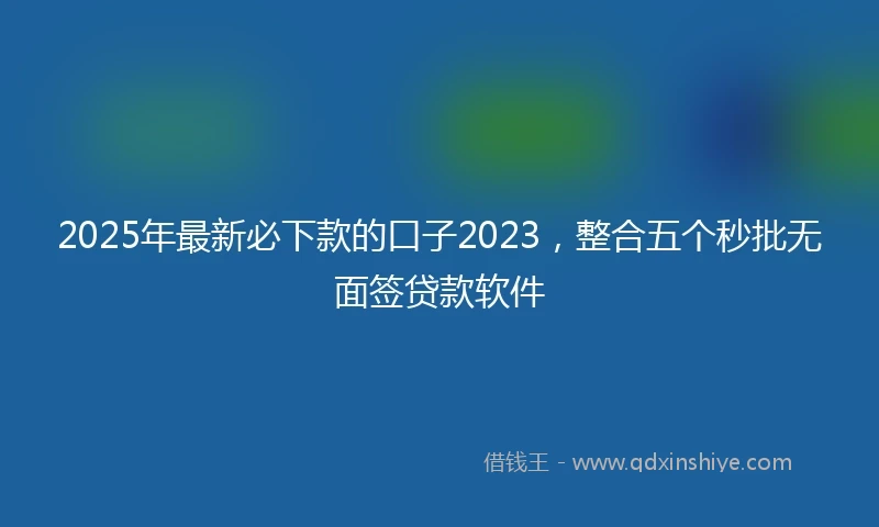 2025年最新必下款的口子2023，整合五个秒批无面签贷款软件