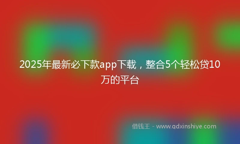 2025年最新必下款app下载，整合5个轻松贷10万的平台
