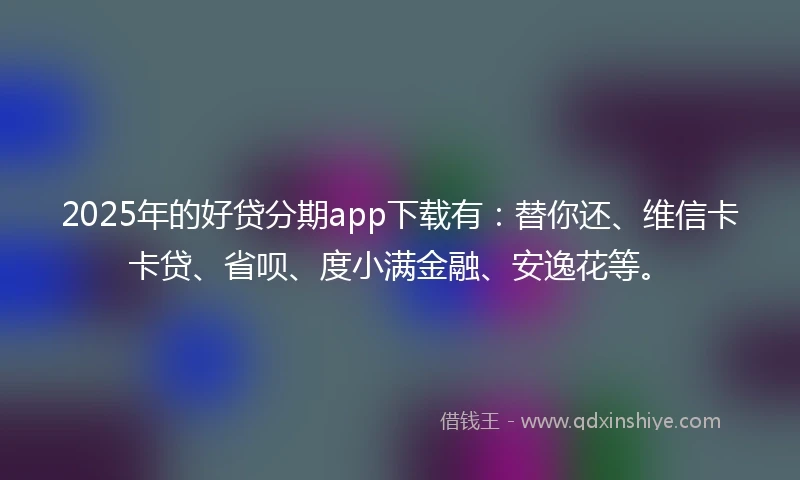 2025年的好贷分期app下载有：替你还、维信卡卡贷、省呗、度小满金融、安逸花等。