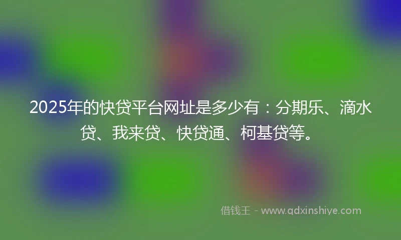 2025年的快贷平台网址是多少有：分期乐、滴水贷、我来贷、快贷通、柯基贷等。