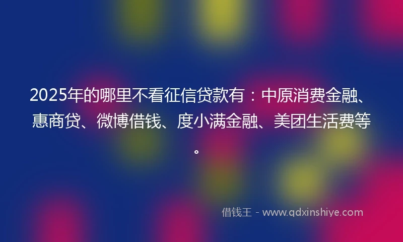 2025年的哪里不看征信贷款有：中原消费金融、惠商贷、微博借钱、度小满金融、美团生活费等。