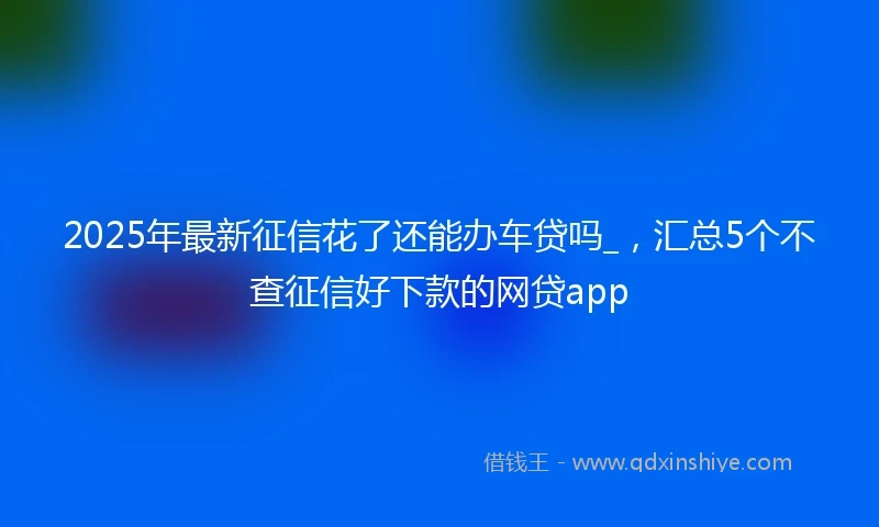 2025年最新征信花了还能办车贷吗_，汇总5个不查征信好下款的网贷app