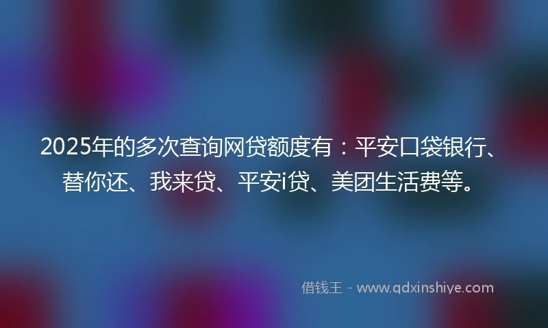 2025年的多次查询网贷额度有：平安口袋银行、替你还、我来贷、平安i贷、美团生活费等。