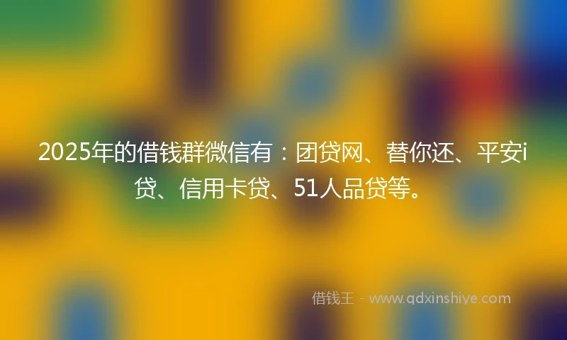 2025年的借钱群微信有：团贷网、替你还、平安i贷、信用卡贷、51人品贷等。