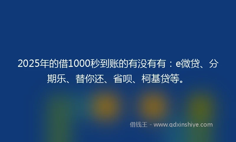 2025年的借1000秒到账的有没有有：e微贷、分期乐、替你还、省呗、柯基贷等。