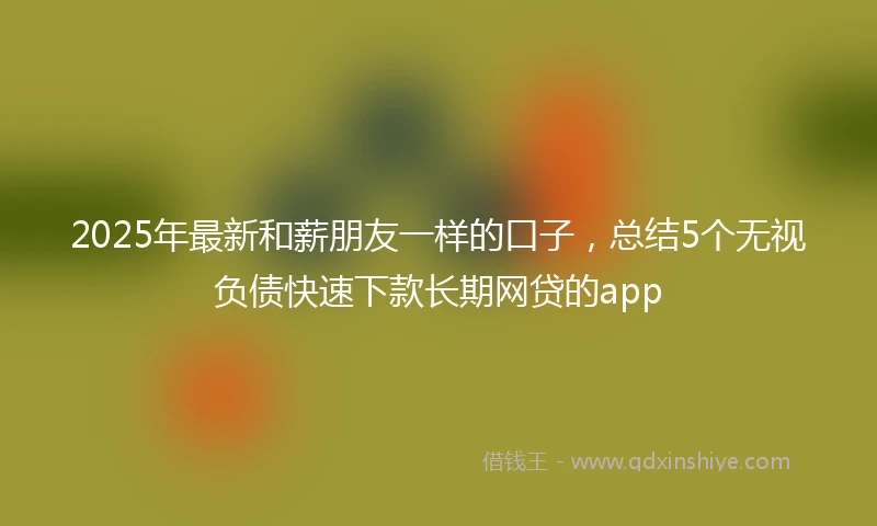 2025年最新和薪朋友一样的口子，总结5个无视负债快速下款长期网贷的app