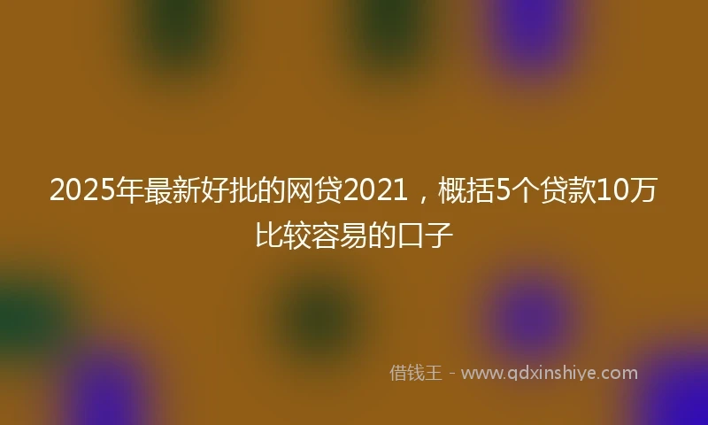 2025年最新好批的网贷2021，概括5个贷款10万比较容易的口子