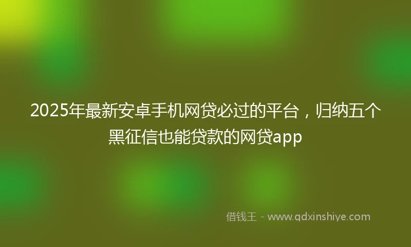2025年最新安卓手机网贷必过的平台，归纳五个黑征信也能贷款的网贷app