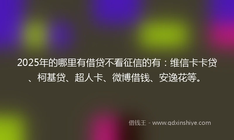 2025年的哪里有借贷不看征信的有：维信卡卡贷、柯基贷、超人卡、微博借钱、安逸花等。