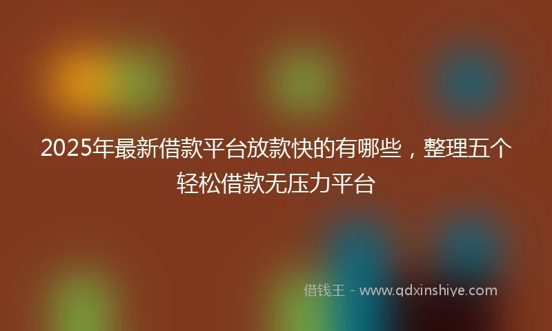 2025年最新借款平台放款快的有哪些，整理五个轻松借款无压力平台