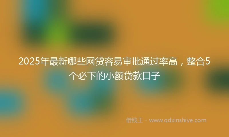 2025年最新哪些网贷容易审批通过率高，整合5个必下的小额贷款口子