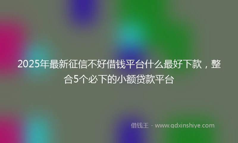 2025年最新征信不好借钱平台什么最好下款，整合5个必下的小额贷款平台