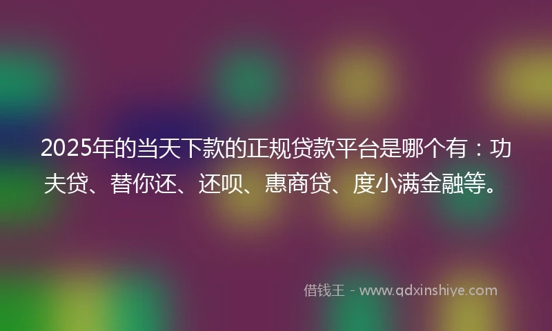 2025年的当天下款的正规贷款平台是哪个有：功夫贷、替你还、还呗、惠商贷、度小满金融等。