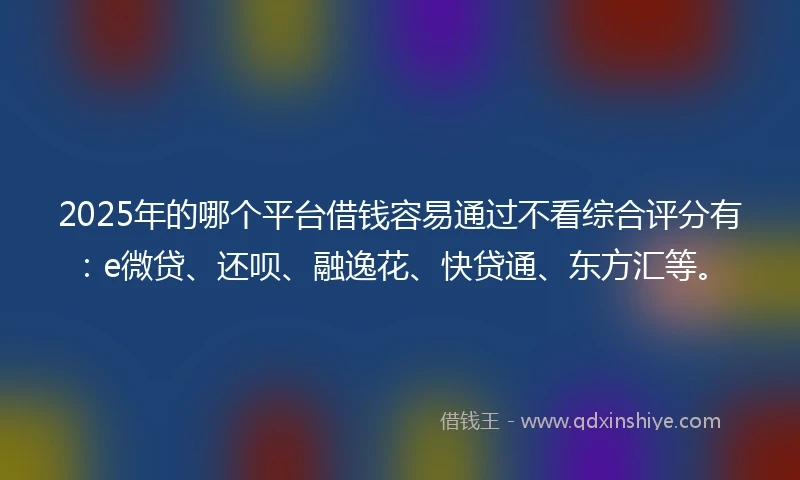 2025年的哪个平台借钱容易通过不看综合评分有：e微贷、还呗、融逸花、快贷通、东方汇等。