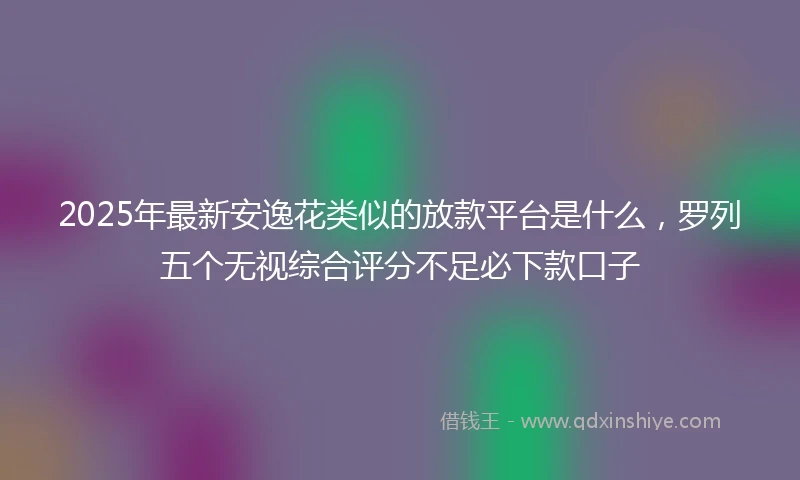 2025年最新安逸花类似的放款平台是什么，罗列五个无视综合评分不足必下款口子