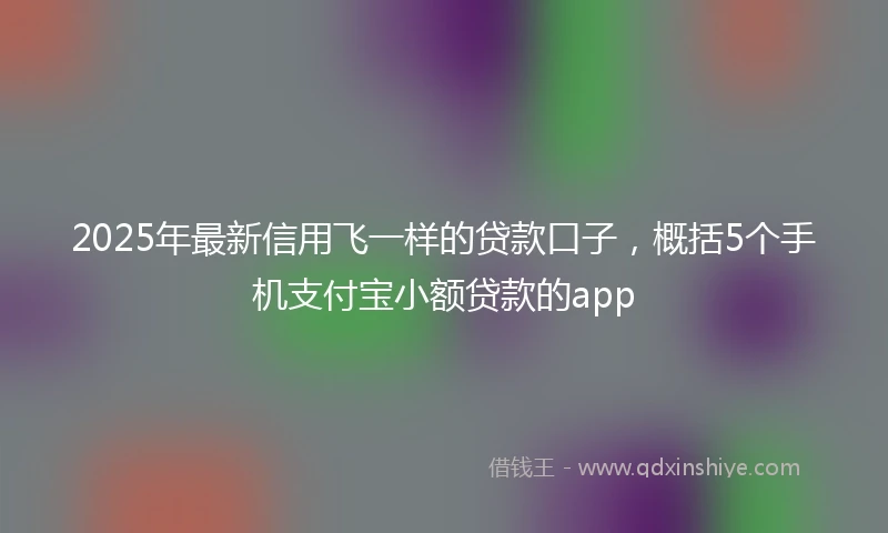 2025年最新信用飞一样的贷款口子，概括5个手机支付宝小额贷款的app