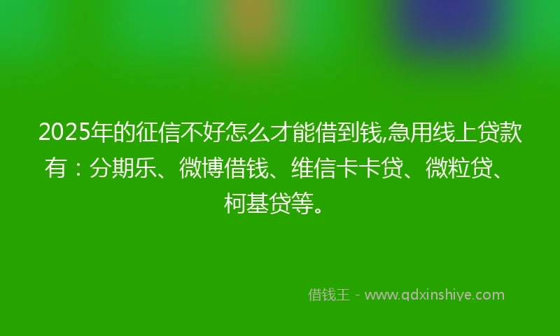 2025年的征信不好怎么才能借到钱,急用线上贷款有：分期乐、微博借钱、维信卡卡贷、微粒贷、柯基贷等。