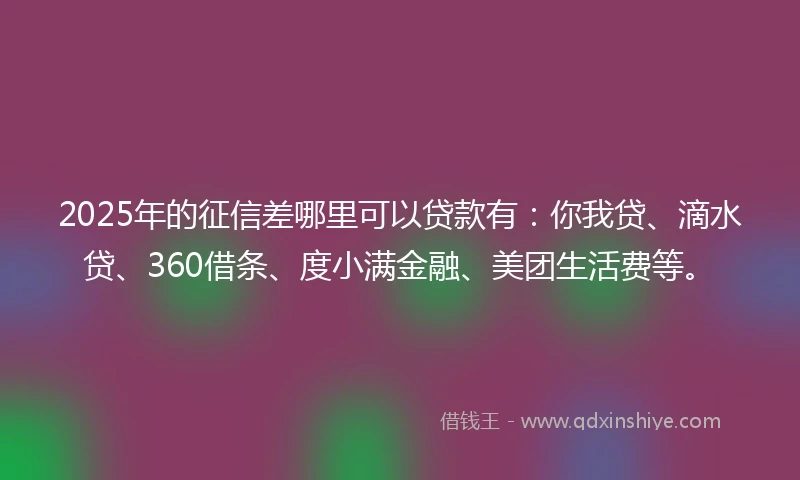 2025年的征信差哪里可以贷款有：你我贷、滴水贷、360借条、度小满金融、美团生活费等。