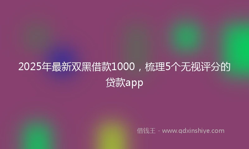 2025年最新双黑借款1000，梳理5个无视评分的贷款app