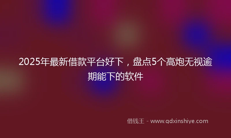 2025年最新借款平台好下，盘点5个高炮无视逾期能下的软件