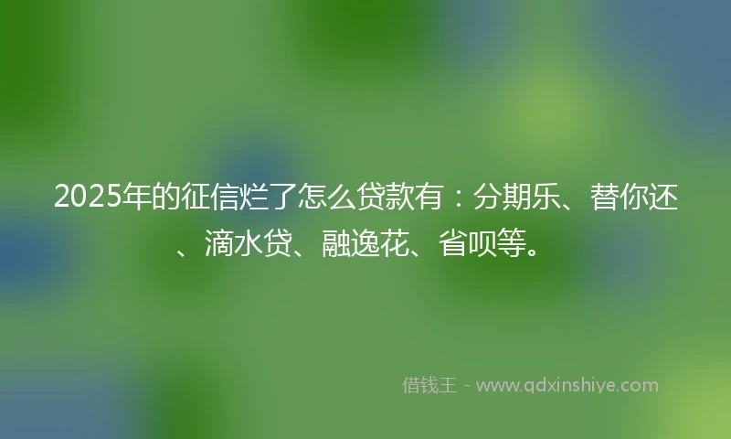 2025年的征信烂了怎么贷款有：分期乐、替你还、滴水贷、融逸花、省呗等。