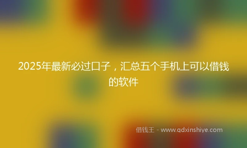 2025年最新必过口子，汇总五个手机上可以借钱的软件
