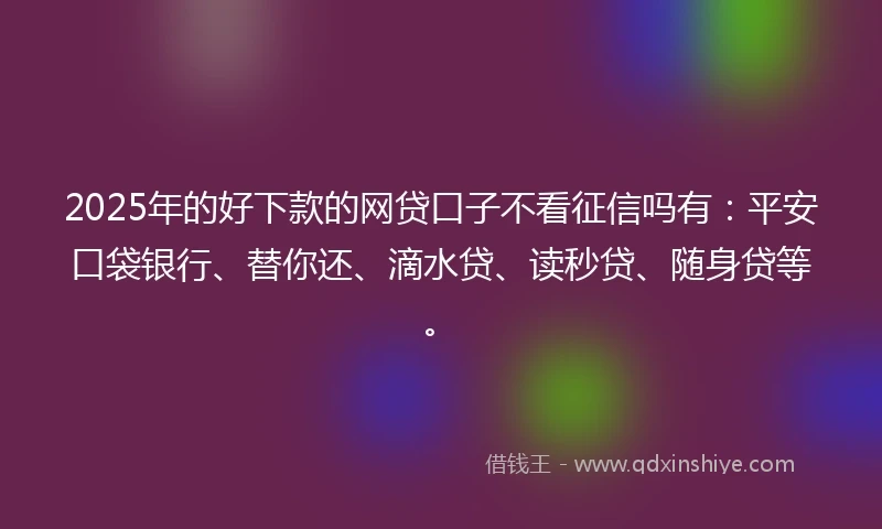 2025年的好下款的网贷口子不看征信吗有：平安口袋银行、替你还、滴水贷、读秒贷、随身贷等。