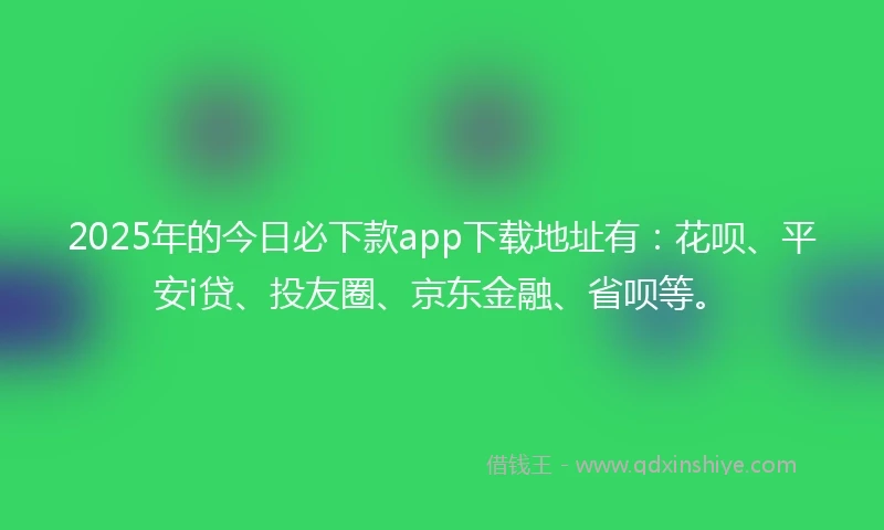2025年的今日必下款app下载地址有：花呗、平安i贷、投友圈、京东金融、省呗等。