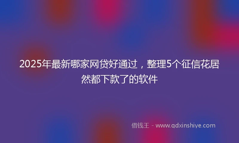 2025年最新哪家网贷好通过，整理5个征信花居然都下款了的软件