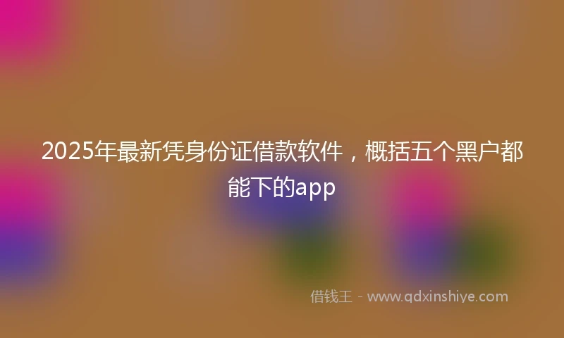 2025年最新凭身份证借款软件，概括五个黑户都能下的app