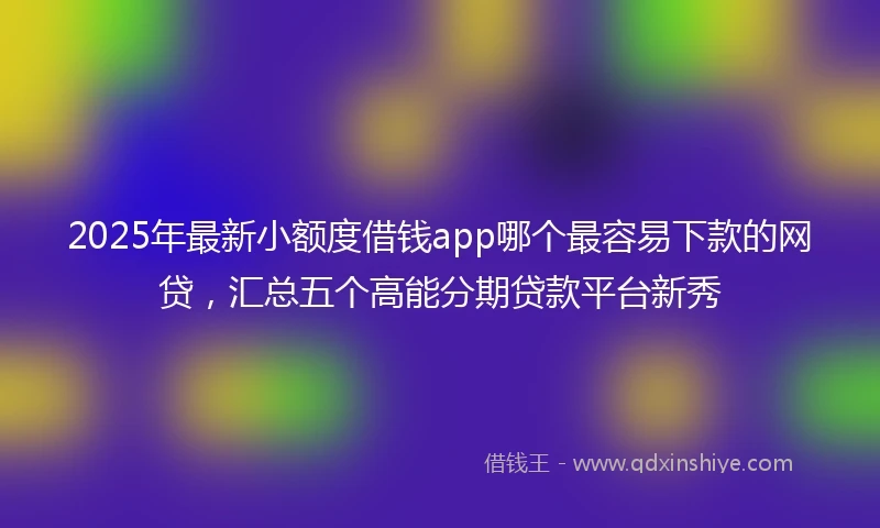 2025年最新小额度借钱app哪个最容易下款的网贷，汇总五个高能分期贷款平台新秀
