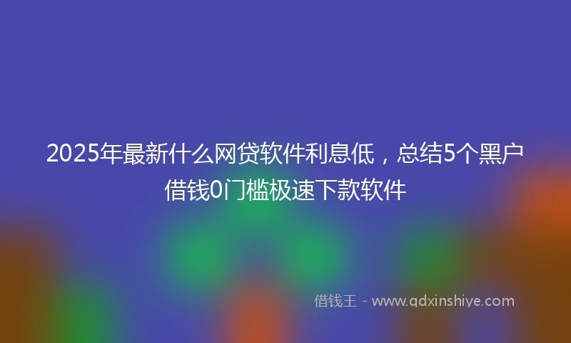 2025年最新什么网贷软件利息低，总结5个黑户借钱0门槛极速下款软件