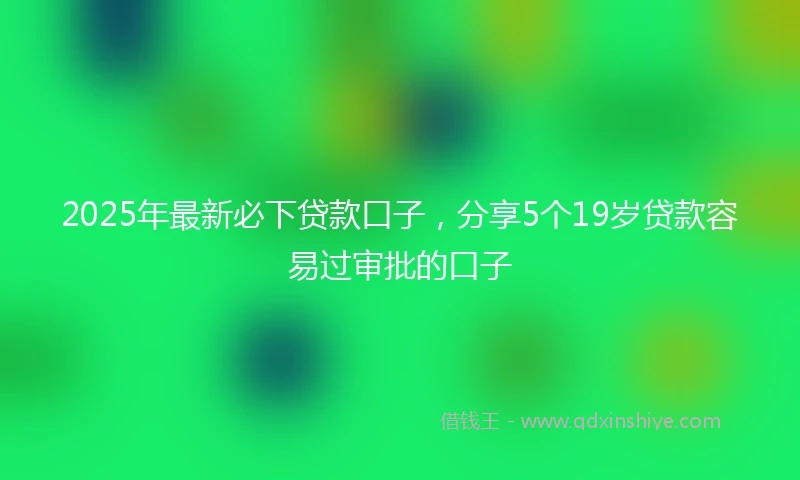 2025年最新必下贷款口子，分享5个19岁贷款容易过审批的口子